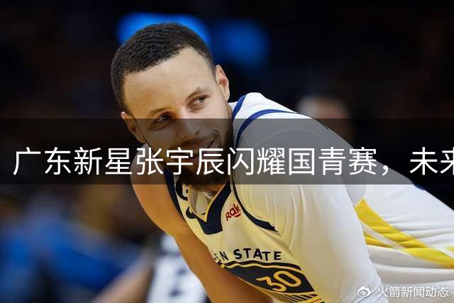 广东新星张宇辰闪耀国青赛，未来有望冲击NBA