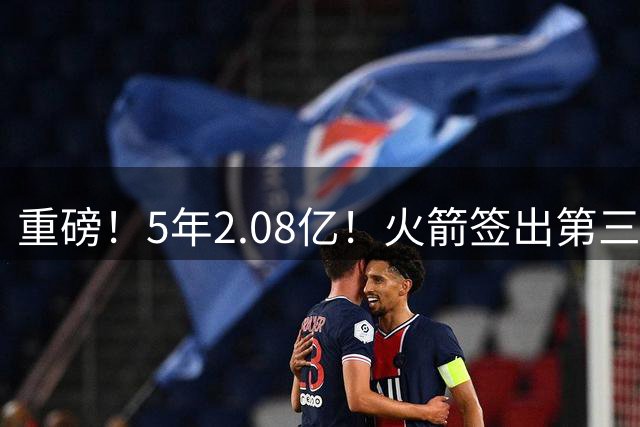 重磅！5年2.08亿！火箭签出第三巨头